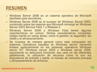 RESUMEN
 Windows Server 2008 es un sistema operativo de Microsoft
diseñado para servidores.
 Windows Server 2008 es el sucesor de Windows Server 2003,
construido sobre las mejoras que Microsoft introdujo en Windows
Server 2003 Service Pack 1 y Release 2.
 Windows Server 2008 y Windows Vista tienen algunas
características en común. Dichas características comparten
código fuente en varias áreas, como la gestión, la seguridad, las
redes y el almacenamiento.
 Se muestra de manera general como esta compuesto los
sistemas Operativos basados en Windows server, haciendo
énfasis especialmente en los sistemas operativos Windows
server NT, Windows server 2003 y Windows server 2008,
exponiendo su estructura funcional, sus usos en las diferentes
plataformas, la utilización de recursos como lo son los
dispositivos de entrada y salida, el manejo de memoria principal
y almacenamiento de archivos.
ADMINISTRADOR DE SERVIDORES I 16
 