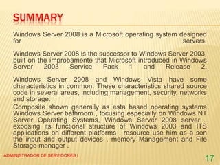 SUMMARY
Windows Server 2008 is a Microsoft operating system designed
for servers.
Windows Server 2008 is the successor to Windows Server 2003,
built on the ímprobamente that Microsoft introduced in Windows
Server 2003 Service Pack 1 and Release 2.
Windows Server 2008 and Windows Vista have some
characteristics in common. These characteristics shared source
code in several areas, including management, security, networks
and storage.
Composite shown generally as esta based operating systems
Windows Server bathroom , focusing especially on Windows NT
Server Operating Systems, Windows Server 2008 server ,
exposing its functional structure of Windows 2003 and ITS
applications on different platforms , resource use him as a son
the input and output devices , memory Management and File
Storage manager .
ADMINISTRADOR DE SERVIDORES I
17
 