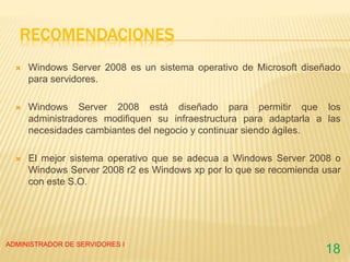 RECOMENDACIONES
 Windows Server 2008 es un sistema operativo de Microsoft diseñado
para servidores.
 Windows Server 2008 está diseñado para permitir que los
administradores modifiquen su infraestructura para adaptarla a las
necesidades cambiantes del negocio y continuar siendo ágiles.
 El mejor sistema operativo que se adecua a Windows Server 2008 o
Windows Server 2008 r2 es Windows xp por lo que se recomienda usar
con este S.O.
ADMINISTRADOR DE SERVIDORES I
18
 