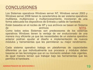 CONCLUSIONES
Los Sistemas operativos Windows server NT, Windows server 2003 y
Windows server 2008 tienen la característica de ser sistema operativos
multitarea, multiproceso y multiprocesamiento, incorporan de una
forma adecuada los dispositivos de Entrada y salida de hardware.
Están basados en el núcleo de XP y sus archivos se basan en Sistema
de archivos NTFS.
Como todos estos Sistemas son predecesores de los sistemas
operativos Windows tienen la ventaja de ver evolucionado de una
manera muy eficiente ya que las necesidades de un sistema operativo
anterior podrían ayudar al diseño e implementación de nuevos
módulos y herramientas que les permitieran su mejor rendimiento.
Cada sistema operativo trabaja en plataformas de capacidades
diferentes ya que individualmente sus procesos y módulos deben
basarse en las tecnologías que en su momento estaban más vigentes,
de igual manera tenían que trabajar bajo las herramientas que les
permitía el hardware.
ADMINISTRADOR DE SERVIDORES I
19
 