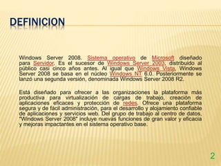 DEFINICION
Windows Server 2008. Sistema operativo de Microsoft diseñado
para Servidor. Es el sucesor de Windows Server 2003, distribuido al
público casi cinco años antes. Al igual que Windows Vista, Windows
Server 2008 se basa en el núcleo Windows NT 6.0. Posteriormente se
lanzó una segunda versión, denominada Windows Server 2008 R2.
Está diseñado para ofrecer a las organizaciones la plataforma más
productiva para virtualización de cargas de trabajo, creación de
aplicaciones eficaces y protección de redes. Ofrece una plataforma
segura y de fácil administración, para el desarrollo y alojamiento confiable
de aplicaciones y servicios web. Del grupo de trabajo al centro de datos,
"Windows Server 2008" incluye nuevas funciones de gran valor y eficacia
y mejoras impactantes en el sistema operativo base.
2
 