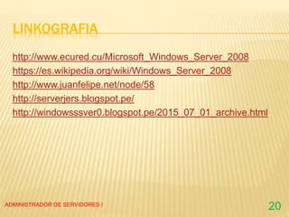 LINKOGRAFIA
http://www.ecured.cu/Microsoft_Windows_Server_2008
https://es.wikipedia.org/wiki/Windows_Server_2008
http://www.juanfelipe.net/node/58
http://serverjers.blogspot.pe/
http://windowsssver0.blogspot.pe/2015_07_01_archive.html
ADMINISTRADOR DE SERVIDORES I
20
 