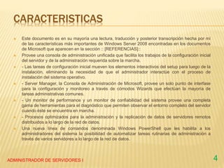 CARACTERISTICAS
 Este documento es en su mayoría una lectura, traducción y posterior transcripción hecha por mí
de las características más importantes de Windows Server 2008 encontradas en los documentos
de Microsoft que aparecen en la sección :: [REFERENCIAS]::
 Provee una consola de administración unificada que facilita los trabajos de la configuración inicial
del servidor y de la administración requerida sobre la marcha.
 - Las tareas de configuración inicial mueven los elementos interactivos del setup para luego de la
instalación, eliminando la necesidad de que el administrador interactúe con el proceso de
instalación del sistema operativo.
 - Server Manager, la Consola de Administración de Microsoft, provee un solo punto de interfase
para la configuración y monitoreo a través de cómodos Wizards que efectúan la mayoría de
tareas administrativas comunes.
 - Un monitor de performance y un monitor de confiabilidad del sistema provee una completa
gama de herramientas para el diagnóstico que permiten observar el entorno completo del servidor
cuando éste se encuentra en marcha.
 - Procesos optimizados para la administración y la replicación de datos de servidores remotos
distribuidos a lo largo de la red de datos.
 Una nueva línea de comandos denominada Windows PowerShell que les habilita a los
administradores del sistema la posibilidad de automatizar tareas rutinarias de administración a
través de varios servidores a lo largo de la red de datos.
ADMINISTRADOR DE SERVIDORES I 4
 