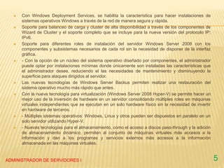  Con Windows Deployment Services, se habilita la característica para hacer instalaciones de
sistemas operativos Windows a través de la red de manera segura y rápida.
 Soporte para balanceo de carga y cluster de alta disponibilidad a través de los componentes de
Wizard de Cluster y el soporte completo que se incluye para la nueva versión del protocolo IP:
IPv6.
 Soporte para diferentes roles de instalación del servidor Windows Server 2008 con los
componentes y subsistemas necesarios de cada rol sin la necesidad de disponer de la interfaz
gráfica.
 - Con la opción de un núcleo del sistema operativo diseñado por componentes, el administrador
puede optar por instalaciones mínimas donde únicamente son instaladas las características que
el administrador desee, reduciendo el las necesidades de mantenimiento y disminuyendo la
superficie para ataques dirigidos al servidor.
 Las nuevas tecnologías de Windows Server Backus permiten realizar una restauración del
sistema operativo mucho más rápido que antes.
 Con la nueva tecnología para virtualización (Windows Server 2008 Hyper-V) se permite hacer un
mejor uso de la inversión de hardware en un servidor consolidando múltiples roles en máquinas
virtuales independientes que se ejecutan en un solo hardware físico sin la necesidad de invertir
en hardware de terceros.
 - Múltiples sistemas operativos: Windows, Linux y otros pueden ser dispuestos en paralelo en un
solo servidor utilizando Hyper-V.
 - Nuevas tecnologías para el almacenamiento, como el acceso a discos pass-through y la adición
de almacenamiento dinámico, permiten al conjunto de máquinas virtuales más accesos a la
información y dan a los programas y servicios externos más accesos a la información
almacenada en las máquinas virtuales.
ADMINISTRADOR DE SERVIDORES I 5
 