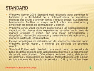 STANDARD
 Windows Server 2008 Standard está diseñado para aumentar la
fiabilidad y la flexibilidad de su infraestructura de servidores,
mientras que ayuda a ahorrar tiempo y reducir costos. Sus potentes
herramientas facilitan un mayor control sobre sus servidores y
simplifican las tareas de configuración y gestión.
 Windows Server 2008 Standard proporciona a las organizaciones la
capacidad de ofrecer ricas experiencias basadas en la Web de
manera eficiente y eficaz, con una mejor administración y
diagnóstico, desarrollo avanzado y herramientas de aplicación, y
menores costos de infraestructura.
 Incluye tecnologías de virtualización de servidores estándar como
Windows Server Hyper-V y mejoras de Servicios de Escritorio
remoto.
 Standard Edition está diseñado para servir como un servidor de
base de datos backend para aplicaciones internas o la alimentación
de un sitio web dinámico. Ofrece base de datos básica, elaboración
de informes y capacidades de análisis. Microsoft ofrece esta edición
en los modelos de licencia de servidor / CAL y el núcleo base.
ADMINISTRADOR DE SERVIDORES I 8
 