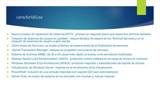 características
 Nuevo proceso de reparación de sistemas NTFS : proceso en segundo plano que repara los archivos dañados.
 Creación de sesiones de usuario en paralelo : reduce tiempos de espera en los Terminal Services y en la
creación de sesiones de usuario a gran escala.
 Cierre limpio de Servicios: se acabó el tiempo de espera antes de la finalización de servicios.
 Kernel Transaction Manager: mejoras en la gestión concurrente de recursos.
 Sistema de archivos SMB2: de 30 a 40 veces más rápido el acceso a los servidores multimedia.
 Address Space Load Randomization (ASLR) : protección contra malware en la carga de drivers en memoria.
 Windows Hardware Error Architecture (WHEA): protocolo mejorado y estandarizado de reporte de errores.
 Virtualización de Windows Server: mejoras en el rendimiento de la virtualización.
 PowerShell: inclusión de una consola mejorada con soporte GUI para administración.
 Server Core: el núcleo del sistema se ha renovado con muchas y nuevas mejoras.
 
