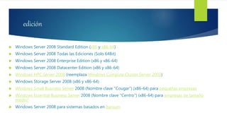 edición
 Windows Server 2008 Standard Edition (x86 y x86-64)
 Windows Server 2008 Todas las Ediciones (Solo 64Bit)
 Windows Server 2008 Enterprise Edition (x86 y x86-64)
 Windows Server 2008 Datacenter Edition (x86 y x86-64)
 Windows HPC Server 2008 (reemplaza Windows Compute Cluster Server 2003)
 Windows Storage Server 2008 (x86 y x86-64)
 Windows Small Business Server 2008 (Nombre clave "Cougar") (x86-64) para pequeñas empresas
 Windows Essential Business Server 2008 (Nombre clave "Centro") (x86-64) para empresas de tamaño
medio3
 Windows Server 2008 para sistemas basados en Itanium
 