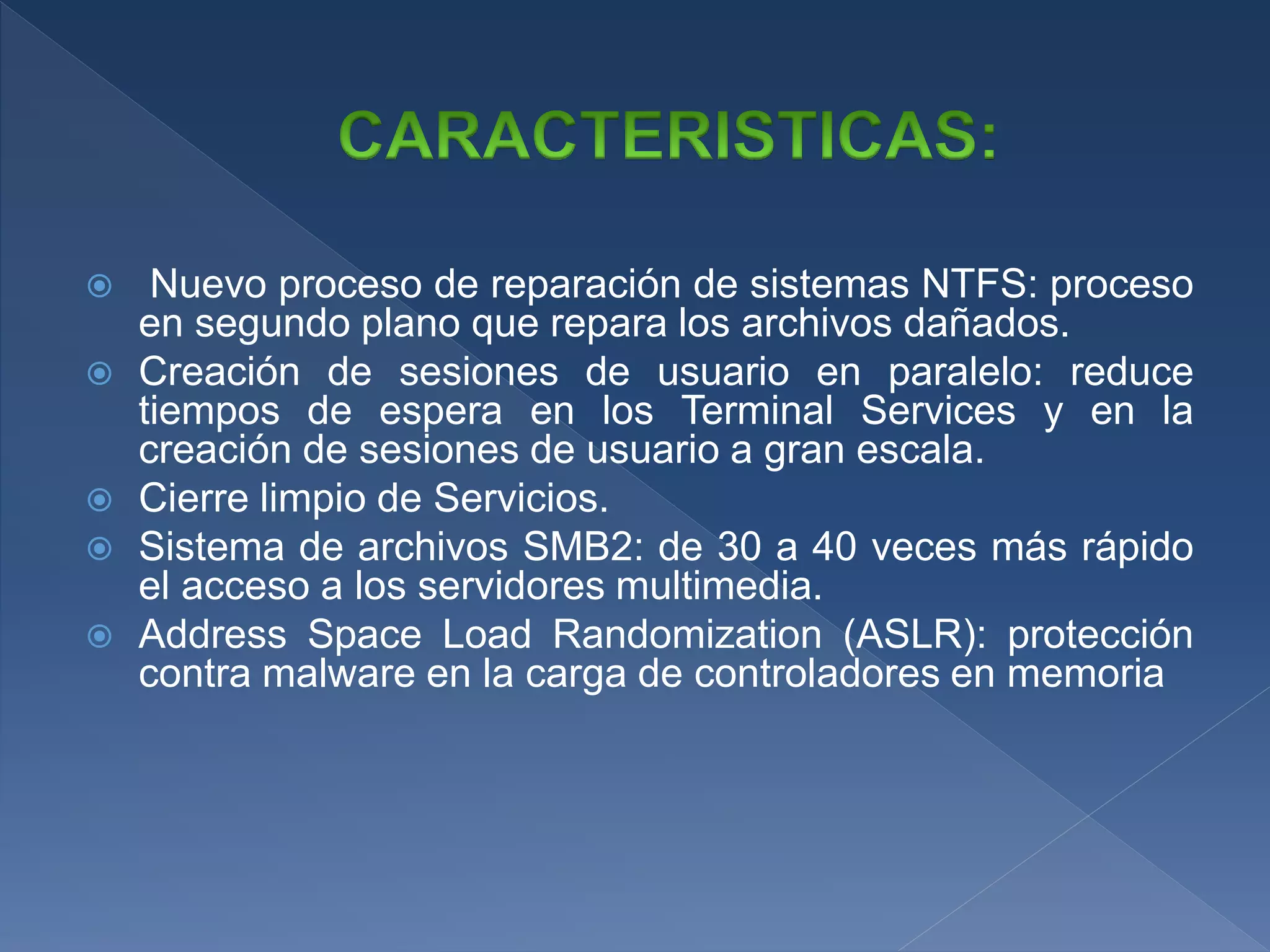  Nuevo proceso de reparación de sistemas NTFS: proceso
en segundo plano que repara los archivos dañados.
 Creación de sesiones de usuario en paralelo: reduce
tiempos de espera en los Terminal Services y en la
creación de sesiones de usuario a gran escala.
 Cierre limpio de Servicios.
 Sistema de archivos SMB2: de 30 a 40 veces más rápido
el acceso a los servidores multimedia.
 Address Space Load Randomization (ASLR): protección
contra malware en la carga de controladores en memoria
 