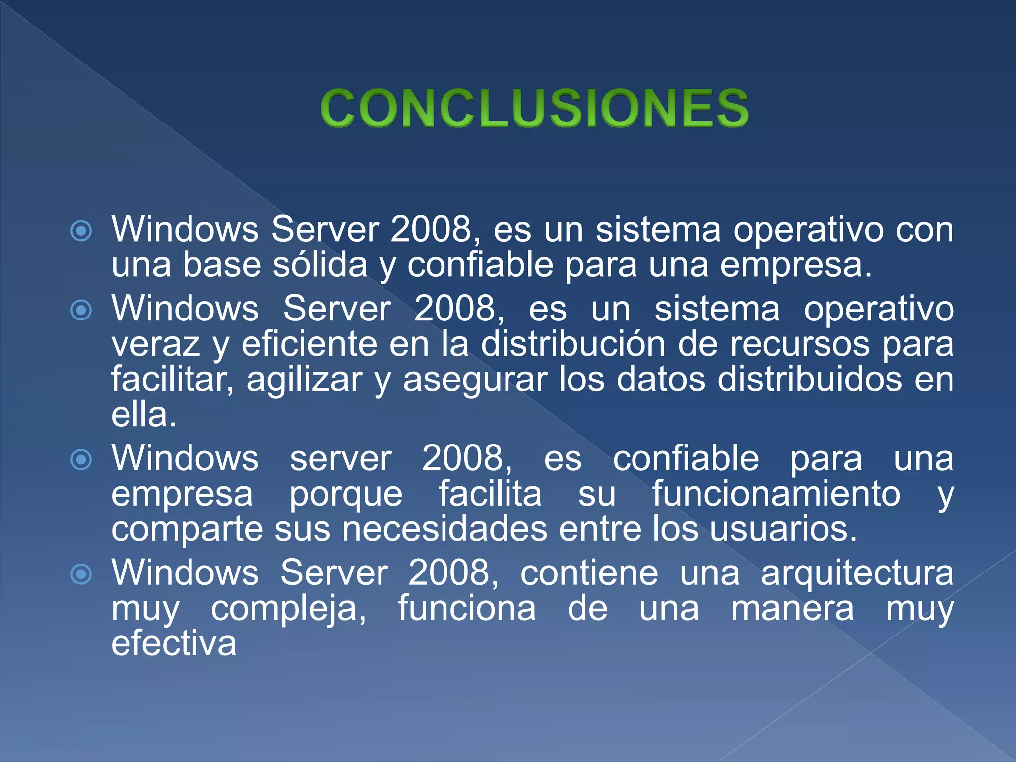 Windows Server 2008, es un sistema operativo con
una base sólida y confiable para una empresa.
 Windows Server 2008, es un sistema operativo
veraz y eficiente en la distribución de recursos para
facilitar, agilizar y asegurar los datos distribuidos en
ella.
 Windows server 2008, es confiable para una
empresa porque facilita su funcionamiento y
comparte sus necesidades entre los usuarios.
 Windows Server 2008, contiene una arquitectura
muy compleja, funciona de una manera muy
efectiva
 