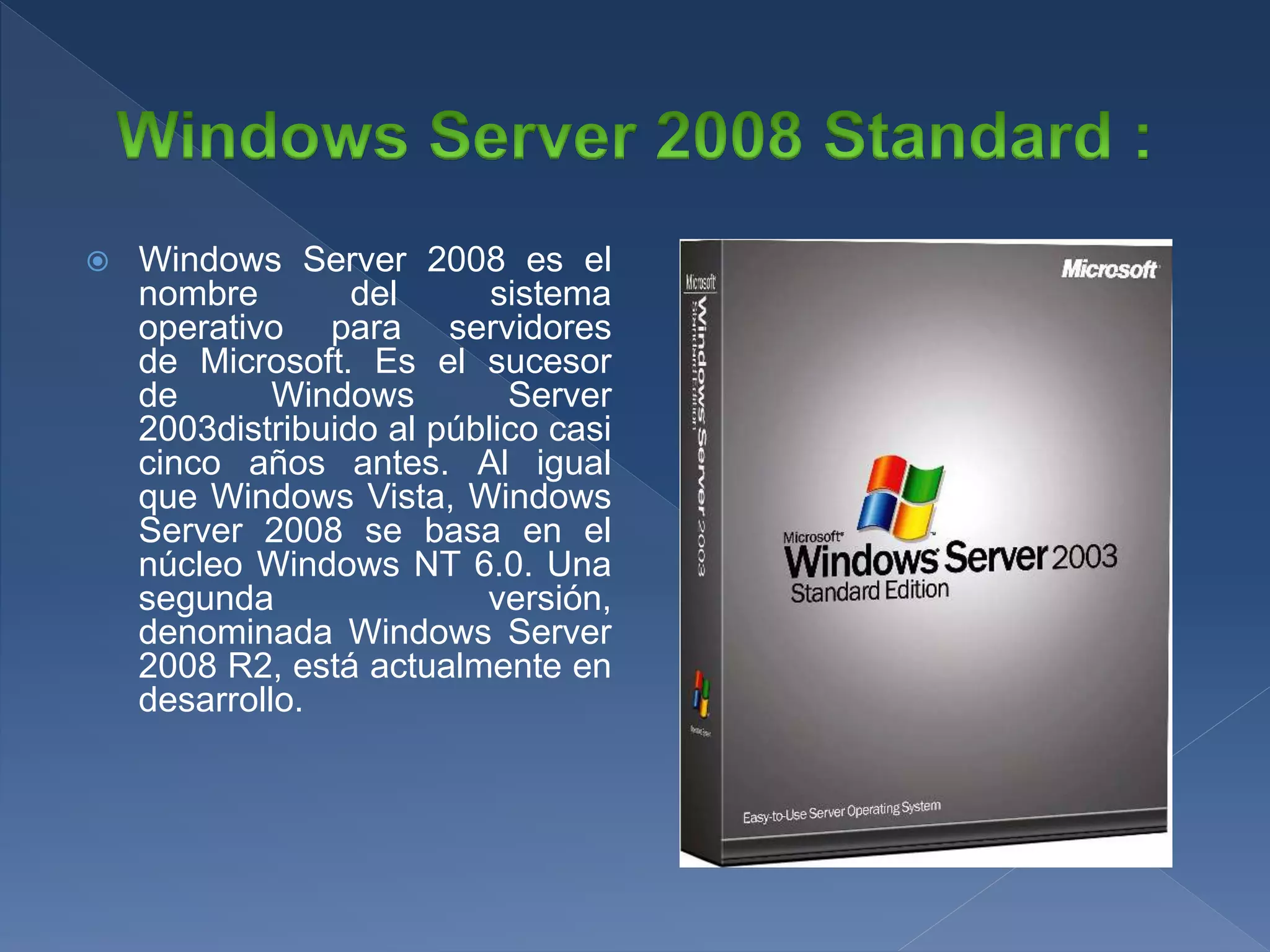  Windows Server 2008 es el
nombre del sistema
operativo para servidores
de Microsoft. Es el sucesor
de Windows Server
2003distribuido al público casi
cinco años antes. Al igual
que Windows Vista, Windows
Server 2008 se basa en el
núcleo Windows NT 6.0. Una
segunda versión,
denominada Windows Server
2008 R2, está actualmente en
desarrollo.
 