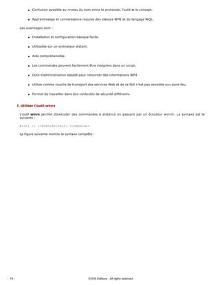 q Confusion possible au niveau du nom entre le protocole, l’outil et le concept. 
q Apprentissage et connaissance requise des classes WMI et du langage WQL. 
Les avantages sont : 
q Installation et configuration basique facile. 
q Utilisable sur un ordinateur distant. 
q Aide compréhensible. 
q Les commandes peuvent facilement être intégrées dans un script. 
q Outil d’administration adapté pour retourner des informations WMI. 
q Utilise comme couche de transport des services Web et de ce fait n’est pas sensible aux pare­feu. 
q Permet de travailler dans des contextes de sécurité différents. 
f. Utiliser l’outil winrs 
L’outil winrs permet d’exécuter des commandes à distance en passant par un écouteur winrm. La syntaxe est la 
suivante : 
Winrs -r :<NomDuServeur> <commande>
La figure suivante montre la syntaxe complète : 
- 16 - © ENI Editions - All rigths reserved
 
