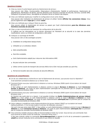 Citez au moins 5 outils faisant partie du Gestionnaire de serveur. 
Vous  pouvez  citer  Rôles,  Fonctionnalités,  Observateurs  d’événements,  Fiabilité  et  performances,  Gestionnaire  de 
périphériques, Planificateur de tâches, pare­feu Windows avec fonctions avancées de sécurité, Services, Contrôle WMI, 
Utilisateurs et groupes locaux, Sauvegarde de Windows Server et Gestion des disques. 
Citez une méthode rapide pour modifier la configuration d’une carte réseau. 
Vous pouvez citer l’utilisation du Gestionnaire de serveur et utiliser l’action Afficher les connexions réseau. Vous 
pouvez également saisir ncpa.cpl ou utiliser netsh. 
Citez une méthode pour indiquer l’état du pare­feu. 
Vous  pouvez  utiliser  le  Gestionnaire  de  serveur  ou  passer  par  l’outil  d’administration  pare­feu  Windows  avec 
fonctions avancées de sécurité. 
Citez un des inconvénients de l’assistant de configuration de la sécurité. 
Il  n’affiche  pas  les  informations  sur  le  dernier  lancement  de  l’Assistant  de  la  sécurité  et  la  date  des  dernières 
modifications, voire si un fichier de configuration a été utilisé. 
Indiquez un avantage de WinRM. 
Vous pouvez citer un des avantages suivants : 
q Installation et configuration basique facile. 
q Utilisable sur un ordinateur distant. 
q Aide compréhensible. 
q Peut être scriptable. 
q Outil d’administration adapté pour retourner des informations WMI. 
q Ne peut exécuter des commandes. 
q Utilise comme couche de transport des services Web et de ce fait n’est pas sensible aux pare­feu. 
q Permet de travailler dans des contextes de sécurité différents. 
Un de vos collaborateurs recherche en vain le Gestionnaire de serveur, que pouvez­vous lui répondre ? 
Il est sûrement connecté à distance sur un Server Core. 
Comment feriez­vous pour administrer à distance un serveur Windows 2008 à partir d’une station de travail 
Windows XP ? 
Il  faut  utiliser  un  outil  d’administration  à  distance  comme  le  snap­in  Bureaux  à  distance  ou  l’outil  Connexion 
bureau  à  distance.  Les  outils  du  pack  d’administration  adminpak.msi  ne  prennent  pas  en  compte  les  nouvelles 
fonctionnalités de Windows 2008. 
Comment feriez­vous pour administrer à distance un serveur Windows 2008 à partir d’une station de travail 
Windows Vista  ? 
En fonction des outils dont on a besoin, il est possible d’utiliser les Outils  d’administrations de serveur distant 
(RSAT)  ou  il  faut  utiliser  un  outil  d’administration  à  distance  comme  le  snap­in  Bureaux  à  distance  ou  l’outil 
Connexion bureau à distance. Les outils du pack d’administration adminpak.msi ne prennent pas en compte les 
nouvelles fonctionnalités de Windows 2008. 
Votre collègue a installé les outils d’administrations de serveur distant (RSAT) sur sa station de travail 
malheureusement, il n’arrive pas à gérer le serveur de télécopie, pourquoi ? 
Cet outil n’est pas inclus dans RSAT. Il faut utiliser un outil d’administration à distance comme le snap­in Bureaux à 
distance ou l’outil Connexion bureau à distance. Les outils du pack d’administration adminpak.msi ne prennent 
pas en compte les nouvelles fonctionnalités de Windows 2008. 
Vous aimeriez installer plusieurs rôles et fonctionnalités à l’aide d’un script. Vous écrivez une commande mais 
vous aimeriez la tester avant de l’exécuter. Comment feriez­vous ? 
Il faut bien entendu utiliser la commande ServerManagerCmd et rajouter à la fin de la commande le paramètre ­
whatif qui simule l’exécution de la commande et nous montre le résultat. 
Questions triviales
1
2
3
4
5
Questions de compréhension
6
7
8
9
10
- 2 - © ENI Editions - All rigths reserved
 