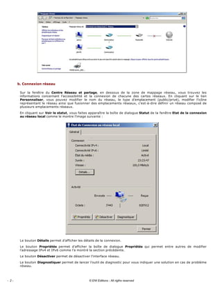  
b. Connexion réseau 
Sur  la  fenêtre  du  Centre  Réseau  et  partage,  en  dessous  de  la  zone  de  mappage  réseau,  vous  trouvez  les 
informations  concernant  l’accessibilité  et  la  connexion  de  chacune  des  cartes  réseaux.  En  cliquant  sur  le  lien 
Personnaliser,  vous  pouvez  modifier  le  nom  du  réseau,  le  type  d’emplacement  (public/privé),  modifier  l’icône 
représentant le réseau ainsi que fusionner des emplacements réseaux, c’est­à­dire définir un réseau composé de 
plusieurs emplacements réseaux. 
En cliquant sur Voir le statut, vous faites apparaître la boîte de dialogue Statut de la fenêtre Etat de la connexion 
au réseau local comme le montre l’image suivante : 
 
Le bouton Détails permet d’afficher les détails de la connexion. 
Le  bouton  Propriétés  permet  d’afficher  la  boîte  de  dialogue  Propriétés  qui  permet  entre  autres  de  modifier 
l’adressage IPv4 et IPv6 comme l’a montré la section précédente. 
Le bouton Désactiver permet de désactiver l’interface réseau. 
Le bouton Diagnostiquer permet de lancer l’outil de diagnostic pour vous indiquer une solution en cas de problème 
réseau. 
- 2 - © ENI Editions - All rigths reserved
 