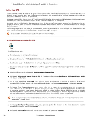 q Propriétés affiche la boîte de dialogue Propriétés de l’Explorateur. 
4. Service DFS 
Le service DFS permet de créer et de gérer un espace de noms dont l’arborescence logique est rattachée à sur un 
serveur  ou  un  domaine  alors  que  l’arborescence  physique,  soit  les  dossiers  de  partage  appelés  cibles,  peut  se 
trouver sur différents serveurs de l’entreprise. 
Un des grands intérêts d’un système DFS est la possibilité de gérer dynamiquement à l’aide de scripts les dossiers et 
les cibles pour créer l’arborescence logique la plus adaptée aux besoins de l’entreprise. 
Un autre intérêt est l’utilisation d’un espace de noms de domaine afin de pouvoir stocker les mêmes données sur 
plusieurs serveurs, offrir un système hautement disponible et équilibrer la charge en fonction des besoins de partage 
de l’information. 
L’ordinateur client reçoit une copie de l’arborescence logique qu’il conserve en cache pendant une durée définie ; de 
cette manière, il sait exactement où se trouve le dossier partagé recherché. 
Il est possible d’installer le service du rôle DFS sur un Server Core.
 
a. Installation du service de rôle DFS 
 
Procédez comme suit : 
s Connectez­vous en tant qu’administrateur. 
s Cliquez sur Démarrer ­ Outils d’administration puis sur Gestionnaire de serveur. 
s Dans le volet gauche du Gestionnaire de serveur, cliquez sur le nœud Rôles. 
s Cliquez sur le nœud Services de fichiers pour faire apparaître les informations correspondantes dans la fenêtre 
centrale. 
s Dans la fenêtre centrale, cliquez sur Ajouter des services de rôles. 
s Sur la page Sélectionner les services de rôle de l’assistant, sélectionnez Système de fichiers distribués (DFS) 
puis cliquez sur Suivant. 
s Sur  la  page  Espace  de  noms  DFS,  vous  pouvez  choisir  de  construire  un  espace  de  noms  ou  de  le  créer 
ultérieurement. Dans le second cas, vous passez directement à la page de Confirmation. Cliquez sur Suivant. 
s Sur la page Type d’espace de noms, vous pouvez créer soit un espace de noms de domaine, soit un espace de 
noms autonome. Il faut être dans un domaine pour pouvoir créer un espace de noms de domaine. Pour l’espace 
de  noms  de  domaine,  vous  pouvez  également  activer  le  mode  Windows  Server  2008  qui  prend  en  charge 
l’énumération basée sur l’accès si vous disposez d’un niveau fonctionnel de domaine Windows Server 2008 et 
que tous les serveurs d’espaces de noms exécutent Windows Server 2008. Cliquez sur Suivant. 
Il ne peut y avoir qu’un espace de noms de domaine par domaine alors que le nombre d’espaces de noms 
de serveur n’est pas limité. 
s Sur la page Configurer l’espace  de  noms, vous pouvez ajouter des dossiers et des cibles de dossier à votre 
arborescence. Cliquez ensuite sur Suivant. 
s Sur la page Confirmation, contrôlez vos paramètres avant de cliquer sur Installer. 
- 6 - © ENI Editions - All rigths reserved
 
