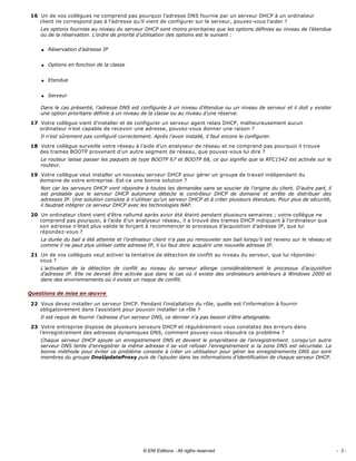 Un de vos collègues ne comprend pas pourquoi l’adresse DNS fournie par un serveur DHCP à un ordinateur 
client ne correspond pas à l’adresse qu’il vient de configurer sur le serveur, pouvez­vous l’aider ? 
Les options fournies au niveau du serveur DHCP sont moins prioritaires que les options définies au niveau de l’étendue 
ou de la réservation. L’ordre de priorité d’utilisation des options est le suivant : 
q Réservation d’adresse IP 
q Options en fonction de la classe 
q Etendue 
q Serveur 
Dans le cas présenté, l’adresse DNS est configurée à un niveau d’étendue ou un niveau de serveur et il doit y exister 
une option prioritaire définie à un niveau de la classe ou au niveau d’une réserve. 
Votre collègue vient d’installer et de configurer un serveur agent relais DHCP, malheureusement aucun 
ordinateur n’est capable de recevoir une adresse, pouvez­vous donner une raison ? 
Il n’est sûrement pas configuré correctement. Après l’avoir installé, il faut encore le configurer. 
Votre collègue surveille votre réseau à l’aide d’un analyseur de réseau et ne comprend pas pourquoi il trouve 
des trames BOOTP provenant d’un autre segment de réseau, que pouvez­vous lui dire ? 
Le routeur laisse passer les paquets de type BOOTP 67 et BOOTP 68, ce qui signifie que la RFC1542 est activée sur le 
routeur. 
Votre collègue veut installer un nouveau serveur DHCP pour gérer un groupe de travail indépendant du 
domaine de votre entreprise. Est­ce une bonne solution ? 
Non car les serveurs DHCP vont répondre à toutes les demandes sans se soucier de l’origine du client. D’autre part, il 
est  probable  que  le  serveur  DHCP  autonome  détecte  le  contrôleur  DHCP  de  domaine  et  arrête  de  distribuer  des 
adresses IP. Une solution consiste à n’utiliser qu’un serveur DHCP et à créer plusieurs étendues. Pour plus de sécurité, 
il faudrait intégrer ce serveur DHCP avec les technologies NAP. 
Un ordinateur client vient d’être rallumé après avoir été éteint pendant plusieurs semaines ; votre collègue ne 
comprend pas pourquoi, à l’aide d’un analyseur réseau, il a trouvé des trames DHCP indiquant à l’ordinateur que 
son adresse n’était plus valide le forçant à recommencer le processus d’acquisition d’adresse IP, que lui 
répondez­vous ? 
La durée du bail a été atteinte et l’ordinateur client n’a pas pu renouveler son bail lorsqu’il est revenu sur le réseau et 
comme il ne peut plus utiliser cette adresse IP, il lui faut donc acquérir une nouvelle adresse IP. 
Un de vos collègues veut activer la tentative de détection de conflit au niveau du serveur, que lui répondez­
vous ? 
L’activation  de  la  détection  de  conflit  au  niveau  du  serveur  allonge  considérablement  le  processus  d’acquisition 
d’adresse IP. Elle ne devrait être activée que dans le cas où il existe des ordinateurs antérieurs à Windows 2000 et 
dans des environnements où il existe un risque de conflit. 
Vous devez installer un serveur DHCP. Pendant l’installation du rôle, quelle est l’information à fournir 
obligatoirement dans l’assistant pour pouvoir installer ce rôle ? 
Il est requis de fournir l’adresse d’un serveur DNS, ce dernier n’a pas besoin d’être atteignable. 
Votre entreprise dispose de plusieurs serveurs DHCP et régulièrement vous constatez des erreurs dans 
l’enregistrement des adresses dynamiques DNS, comment pouvez­vous résoudre ce problème ? 
Chaque serveur DHCP ajoute un enregistrement DNS et devient le propriétaire de l’enregistrement. Lorsqu’un autre 
serveur DNS tente d’enregistrer la même adresse il se voit refuser l’enregistrement si la zone DNS est sécurisée. La 
bonne méthode pour éviter ce problème consiste à créer un utilisateur pour gérer les enregistrements DNS qui sont 
membres du groupe DnsUpdateProxy puis de l’ajouter dans les informations d’identification de chaque serveur DHCP. 
16
17
18
19
20
21
Questions de mise en œuvre
22
23
- 3 -© ENI Editions - All rigths reserved
 
