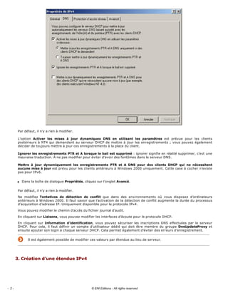 
Par défaut, il n’y a rien à modifier. 
L’option  Activer  les  mises  à  jour  dynamiques  DNS  en  utilisant  les  paramètres  est  prévue  pour  les  clients 
postérieurs à NT4 qui demandent au serveur DHCP de mettre à jour les enregistrements ; vous pouvez également 
décider de toujours mettre à jour ces enregistrements à la place du client. 
Ignorer les enregistrements PTR et A lorsque le bail est supprimé : ignorer signifie en réalité supprimer, c’est une 
mauvaise traduction. À ne pas modifier pour éviter d’avoir des fantômes dans le serveur DNS. 
Mettre  à  jour  dynamiquement  les  enregistrements  PTR  et  A  DNS  pour  des  clients  DHCP  qui  ne  nécessitent 
aucune mise à jour est prévu pour les clients antérieurs à Windows 2000 uniquement. Cette case à cocher n’existe 
pas pour IPv6. 
s Dans la boîte de dialogue Propriétés, cliquez sur l’onglet Avancé. 
Par défaut, il n’y a rien à modifier. 
Ne  modifiez  Tentatives  de  détection  de  conflit  que  dans  des  environnements  où  vous  disposez  d’ordinateurs 
antérieurs à Windows 2000. Il faut savoir que l’activation de la détection de conflit augmente la durée du processus 
d’acquisition d’adresse IP. Uniquement disponible pour le protocole IPv4. 
Vous pouvez modifier le chemin d’accès du fichier journal d’audit. 
En cliquant sur Liaisons, vous pouvez modifier les interfaces d’écoute pour le protocole DHCP. 
En cliquant sur Information  d’identification,  vous  pouvez  sécuriser  les  inscriptions  DNS  effectuées  par  le  serveur 
DHCP. Pour cela, il faut définir un compte d’utilisateur dédié qui doit être membre du groupe DnsUpdateProxy et 
ensuite ajouter son login à chaque serveur DHCP. Cela permet également d’éviter des erreurs d’enregistrement. 
Il est également possible de modifier ces valeurs par étendue au lieu de serveur.
 
3. Création d’une étendue IPv4 
 
- 2 - © ENI Editions - All rigths reserved
 