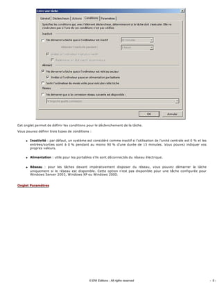 
Cet onglet permet de définir les conditions pour le déclenchement de la tâche. 
Vous pouvez définir trois types de conditions : 
q Inactivité : par défaut, un système est considéré comme inactif si l’utilisation de l’unité centrale est 0 % et les 
entrées/sorties sont à 0 % pendant au moins 90 % d’une durée de 15 minutes. Vous pouvez indiquer vos 
propres valeurs. 
q Alimentation : utile pour les portables s’ils sont déconnectés du réseau électrique. 
q Réseau  :  pour  les  tâches  devant  impérativement  disposer  du  réseau,  vous  pouvez  démarrer  la  tâche 
uniquement  si  le  réseau  est  disponible.  Cette  option  n’est pas disponible pour une tâche configurée pour 
Windows Server 2003, Windows XP ou Windows 2000. 
Onglet Paramètres
- 5 -© ENI Editions - All rigths reserved
 