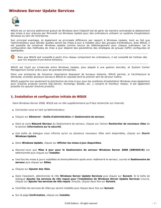 Windows Server Update Services 
 
WSUS est un service additionnel gratuit de Windows dont l’objectif est de gérer de manière centralisée le déploiement 
des mises à jour prévues par Microsoft via Windows Update pour des ordinateurs utilisant un système d’exploitation 
Windows au sein de l’entreprise. 
Son  principal  avantage,  et  également  sa  principale  différence  par  rapport  à  Windows  Update,  tient  au  fait  que 
l’administrateur peut décider quelles seront les mises à jour à installer pour des groupes d’ordinateurs. Avec WSUS, il 
est  possible  de  conserver  Windows  Update  comme  source  de  téléchargement  pour  chaque  ordinateur  car  la 
configuration des méthodes de mise à jour dépend des paramètres des stratégies de groupe (GPO) configurées et 
appliquées. 
Bien que WSUS soit conseillé à partir d’un réseau comportant dix ordinateurs, il est conseillé de l’utiliser dès 
que l’on dispose d’une Active Directory. 
WSUS  est  l’outil  qui  s’intercale  entre  Windows  Update,  plus  adapté  à  une  gestion  discrète,  et  System  Center 
Management Center prévu pour de grandes entreprises. 
Dans  une  entreprise  de  moyenne  importance  disposant  de  bureaux  distants,  WSUS  permet,  si  l’architecture  le 
demande, d’utiliser plusieurs serveurs WSUS en cascade dont le premier sert de serveur maître. 
WSUS supporte non seulement la distribution de mise à jour pour les systèmes d’exploitation Windows mais également 
pour  d’autres  produits  comme  SQL­Server,  Exchange,  Biztalk,  etc.  y  compris  le  moniteur  réseau.  Il  est  également 
possible d’y ajouter d’autres produits. 
1. Installation et configuration initiale de WSUS 
Dans Windows Server 2008, WSUS est un rôle supplémentaire qu’il faut rechercher sur Internet. 
s Connectez­vous en tant qu’administrateur. 
s Cliquez sur Démarrer ­ Outils d’administration et Gestionnaire de serveur. 
s Dans la zone Résumé Serveur du Gestionnaire de serveur, cliquez sur l’action Rechercher de nouveaux rôles de 
la section Informations sur la sécurité. 
s Une  boîte  de  dialogue  vous  informe  qu’un  ou  plusieurs  nouveaux  rôles  sont  disponibles,  cliquez  sur  Ouvrir 
Windows Update. 
s Dans Windows Update, cliquez sur Afficher les mises à jour disponibles. 
s Assurez­vous  que  Mise  à  jour  pour  le  Gestionnaire  de  serveur  Windows  Server  2008  (KB940518)  est 
sélectionnée puis cliquez sur Installer. 
s Une fois les mises à jours installées et éventuellement après avoir redémarré le serveur, ouvrez le Gestionnaire de 
serveur puis cliquez sur Rôles. 
s Cliquez sur Ajouter des rôles. 
s Dans l’assistant, sélectionnez le rôle Windows  Server  Update  Services puis cliquez sur Suivant. Si la boîte de 
dialogue Ajouter les services de rôle requis pour l’installation  de  Windows  Server  Update  Services s’ouvre, 
cliquez sur Ajouter les services de rôle requis. Ensuite, cliquez deux fois sur Suivant. 
s Contrôlez les services de rôles qui seront installés puis cliquez deux fois sur Suivant. 
s Sur la page Confirmation, cliquez sur Installer. 
- 1 -© ENI Editions - All rigths reserved
 