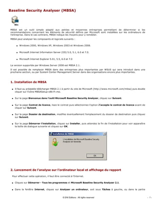 Baseline Security Analyser (MBSA) 
 
MBSA  est  un  outil  simple  adapté  aux  petites  et  moyennes  entreprises  permettant  de  déterminer  si  les 
recommandations  concernant  les  éléments  de  sécurité  définis  par  Microsoft  sont  installées  sur  les  ordinateurs  de 
l’entreprise. Dans le cas contraire, MBSA indique les moyens pour y remédier. 
MBSA peut analyser les composants et logiciels suivants : 
q Windows 2000, Windows XP, Windows 2003 et Windows 2008. 
q Microsoft Internet Information Server (IIS) 5.0, 5.1, 6.0 et 7.0. 
q Microsoft Internet Explorer 5.01, 5.5, 6.0 et 7.0 
La version supportée par Windows Server 2008 est MBSA 2.1. 
Il  est  possible  de  remplacer  MBSA  dans  des  entreprises  plus  importantes  par  WSUS  qui  sera  introduit  dans  une 
prochaine section, ou par System Center Management Server dans des organisations encore plus importantes. 
1. Installation de MBSA 
s Il faut au préalable télécharger MBSA 2.1 à partir du site de Microsoft (http://www.microsoft.com/mbsa) puis double 
cliquer sur l’icône MBSASetup­x86­Fr.msi. 
s Sur la page Bienvenue dans l’outil Microsoft Baseline Security Analyzer, cliquez sur Suivant. 
s Sur la page Contrat de licence, lisez le contrat puis sélectionnez l’option J’accepte le contrat de licence avant de 
cliquer sur Suivant. 
s Sur la page Dossier de destination, modifiez éventuellement l’emplacement du dossier de destination puis cliquez 
sur Suivant. 
s Sur la page Démarrer l’installation, cliquez sur Installer, puis attendez la fin de l’installation pour voir apparaître 
la boîte de dialogue suivante et cliquez sur OK. 
 
2. Lancement de l’analyse sur l’ordinateur local et affichage du rapport 
Pour effectuer cette opération, il faut être connecté à l’Internet. 
s Cliquez sur Démarrer ­ Tous les programmes et Microsoft Baseline Security Analyzer 2.1. 
s Dans  la  fenêtre  Internet,  cliquez  sur  Analyser  un  ordinateur,  soit  sous  Tâches  à  gauche,  ou  dans  la  partie 
- 1 -© ENI Editions - All rigths reserved
 