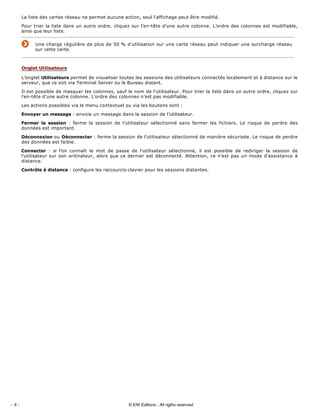 La liste des cartes réseau ne permet aucune action, seul l’affichage peut être modifié. 
Pour trier la liste dans un autre ordre, cliquez sur l’en­tête d’une autre colonne. L’ordre des colonnes est modifiable, 
ainsi que leur liste. 
Une charge régulière de plus de 50 % d’utilisation sur une carte réseau peut indiquer une surcharge réseau 
sur cette carte. 
L’onglet Utilisateurs permet de visualiser toutes les sessions des utilisateurs connectés localement et à distance sur le 
serveur, que ce soit via Terminal Server ou le Bureau distant. 
Il est possible de masquer les colonnes, sauf le nom de l’utilisateur. Pour trier la liste dans un autre ordre, cliquez sur 
l’en­tête d’une autre colonne. L’ordre des colonnes n’est pas modifiable. 
Les actions possibles via le menu contextuel ou via les boutons sont : 
Envoyer un message : envoie un message dans la session de l’utilisateur. 
Fermer  la  session  :  ferme  la  session  de  l’utilisateur  sélectionné  sans  fermer  les  fichiers.  Le  risque  de  perdre  des 
données est important. 
Déconnexion ou Déconnecter : ferme la session de l’utilisateur sélectionné de manière sécurisée. Le risque de perdre 
des données est faible. 
Connecter  :  si  l’on  connaît  le  mot  de  passe  de  l’utilisateur  sélectionné,  il  est  possible  de  rediriger  la  session  de 
l’utilisateur sur son ordinateur, alors que ce dernier est déconnecté. Attention, ce n’est pas un mode d’assistance à 
distance. 
Contrôle à distance : configure les raccourcis­clavier pour les sessions distantes. 
Onglet Utilisateurs
- 6 - © ENI Editions - All rigths reserved
 