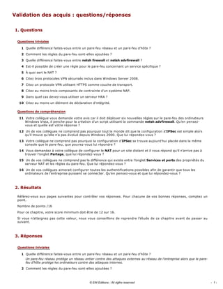 Validation des acquis : questions/réponses 
1. Questions 
Quelle différence faites­vous entre un pare­feu réseau et un pare­feu d’hôte ? 
Comment les règles du pare­feu sont­elles ajoutées ? 
Quelle différence faites­vous entre netsh firewall et netsh advfirewall ? 
Est­il possible de créer une règle pour le pare­feu concernant un service spécifique ? 
À quoi sert le NAT ? 
Citez trois protocoles VPN sécurisés inclus dans Windows Server 2008. 
Citez un protocole VPN utilisant HTTPS comme couche de transport. 
Citez au moins trois composants de contrainte d’un système NAP. 
Dans quel cas devez­vous utiliser un serveur HRA ? 
Citez au moins un élément de déclaration d’intégrité. 
Votre collègue vous demande votre avis car il doit déployer six nouvelles règles sur le pare­feu des ordinateurs 
Windows Vista, il penche pour la création d’un script utilisant la commande netsh advfirewall. Qu’en pensez­
vous et quelle est votre réponse ? 
Un de vos collègues ne comprend pas pourquoi tout le monde dit que la configuration d’IPSec est simple alors 
qu’il trouve qu’elle n’a pas évolué depuis Windows 2000. Que lui répondez­vous ? 
Votre collègue ne comprend pas pourquoi la configuration d’IPSec se trouve aujourd’hui placée dans la même 
console que le pare­feu, que pouvez­vous lui répondre ? 
Vous demandez à votre collègue de configurer le NAT pour un site distant et il vous répond qu’il n’arrive pas à 
trouver l’onglet Partage, que lui répondez­vous ? 
Un de vos collègues ne comprend pas la différence qui existe entre l’onglet Services et ports des propriétés du 
serveur NAT et les règles du pare­feu. Que lui répondez­vous ? 
Un de vos collègues aimerait configurer toutes les authentifications possibles afin de garantir que tous les 
ordinateurs de l’entreprise puissent se connecter. Qu’en pensez­vous et que lui répondez­vous ? 
2. Résultats 
Référez­vous aux pages suivantes pour contrôler vos réponses. Pour chacune de vos bonnes réponses, comptez un 
point. 
Nombre de points /16 
Pour ce chapitre, votre score minimum doit être de 12 sur 16. 
Si vous n’atteignez pas cette valeur, nous vous conseillons de reprendre l’étude de ce chapitre avant de passer au 
suivant. 
3. Réponses 
Quelle différence faites­vous entre un pare­feu réseau et un pare­feu d’hôte ? 
Un pare­feu réseau protège un réseau entier contre des attaques externes au réseau de l’entreprise alors que le pare­
feu d’hôte protège les ordinateurs contre des attaques internes. 
Comment les règles du pare­feu sont­elles ajoutées ? 
Questions triviales
1
2
3
4
5
6
7
8
9
10
Questions de compréhension
11
12
13
14
15
16
Questions triviales
1
2
- 1 -© ENI Editions - All rigths reserved
 