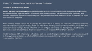 70-640: TS: Windows Server 2008 Active Directory, Configuring 
Creating an Active Directory Domain 
Active Directory Domain Services (AD DS) and its related services form the foundation for enterprise networks running 
Microsoft Windows. Together, they act as tools that store information about the identities of users, computers, and 
services; authenticate individual users or computers; and provide a mechanism with which a user or computer can access 
resources in the enterprise. 
Active Directory Domain Services (AD DS) provides the functionality of an identity and access (IDA) solution for enterprise 
networks. In this lesson, you learn about AD DS and other Active Directory roles supported by Windows Server 2008. You 
also explore Server Manager, the tool with which you can configure server roles, and the improved Active Directory 
Domain Services Installation Wizard. This lesson also reviews key concepts of IDA and Active Directory. 
Identity and access (IDA) infrastructure refers to the tools and core technologies used to integrate people, processes, and 
technology in an organization. An effective IDA infrastructure ensures that the right people have access to the right 
resources at the right time. 
 