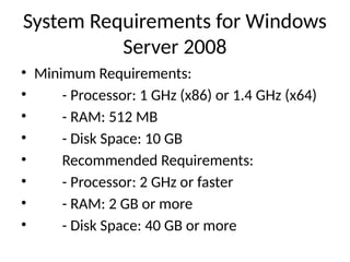 System Requirements for Windows
Server 2008
• Minimum Requirements:
• - Processor: 1 GHz (x86) or 1.4 GHz (x64)
• - RAM: 512 MB
• - Disk Space: 10 GB
• Recommended Requirements:
• - Processor: 2 GHz or faster
• - RAM: 2 GB or more
• - Disk Space: 40 GB or more
 