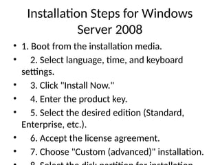 Installation Steps for Windows
Server 2008
• 1. Boot from the installation media.
• 2. Select language, time, and keyboard
settings.
• 3. Click "Install Now."
• 4. Enter the product key.
• 5. Select the desired edition (Standard,
Enterprise, etc.).
• 6. Accept the license agreement.
• 7. Choose "Custom (advanced)" installation.
 
