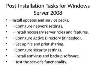 Post-Installation Tasks for Windows
Server 2008
• - Install updates and service packs.
• - Configure network settings.
• - Install necessary server roles and features.
• - Configure Active Directory (if needed).
• - Set up file and print sharing.
• - Configure security settings.
• - Install antivirus and backup software.
• - Test the server's functionality.
 