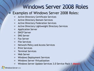 Examples of Windows Server 2008 Roles:
   Active Directory Certificate Services
   Active Directory Domain Services
   Active Directory Federation Services
   Active Directory Lightweight Directory Services
   Application Server
   DHCP Server
   DNS Server
   Fax Server
   File Services
   Network Policy and Access Services
   Print Services
   Terminal Services
   Web Server
   Windows Deployment Services
   Windows Server Virtualization
   Windows Server Update Services 3.0 Service Pack 1 (New!)
 