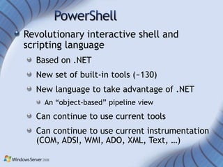 Revolutionary interactive shell and
scripting language
  Based on .NET
  New set of built-in tools (~130)
  New language to take advantage of .NET
    An “object-based” pipeline view
  Can continue to use current tools
  Can continue to use current instrumentation
  (COM, ADSI, WMI, ADO, XML, Text, …)
 