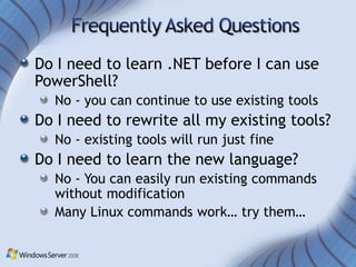 Do I need to learn .NET before I can use
PowerShell?
  No - you can continue to use existing tools
Do I need to rewrite all my existing tools?
  No - existing tools will run just fine
Do I need to learn the new language?
  No - You can easily run existing commands
  without modification
  Many Linux commands work… try them…
 
