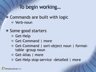 Commands are built with logic
  Verb-noun

Some good starters
  Get-Help
  Get-Command | more
  Get-Command | sort-object noun | format-
  table -group noun
  Get-Alias | more
  Get-Help stop-service -detailed | more
 