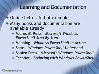 Online help is full of examples
Many books and documentation are
available already
  Microsoft Press – Microsoft Windows
  PowerShell Step By Step
  Manning – Windows PowerShell in Action
  Sams – Windows PowerShell Unleashed
  Sapien Press – Microsoft Windows PowerShell
  TechNet - Scripting with Windows PowerShell
 