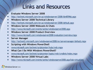 Evaluate Windows Server 2008
http://technet.microsoft.com/en-us/windowsserver/2008/bb405966.aspx
Windows Server 2008 Technical Library
http://technet.microsoft.com/en-us/windowsserver/2008/default.aspx
Windows Server 2008 Webcasts & Chats
http://www.microsoft.com/events/series/windowsserver2008.aspx
Windows Server 2008 Product Overview
http://www.microsoft.com/windowsserver2008/evaluation/overview.mspx
Server Manager
http://technet2.microsoft.com/windowsserver2008/en/servermanager/default.mspx
Scripting with Windows PowerShell
www.microsoft.com/technet/scriptcenter/hubs/msh.mspx
What Can I Do With Windows PowerShell?
www.microsoft.com/technet/scriptcenter/topics/msh/cmdlets/index.mspx
Windows Server 2008 Virtual Labs
http://www.microsoft.com/events/series/windowsserver2008.aspx?tab=virtuallabs
 