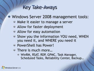 Windows Server 2008 management tools:
  Make it easier to manage a server
  Allow for faster deployment
  Allow for easy automation
  Show you the information YOU need, WHEN
  you need it, and WHERE you need it
  PowerShell has Power!
  There is much more…
    WinRM, RSAT, RDP, GPMC, Task Manager,
    Scheduled Tasks, Reliability Center, Backup…
 