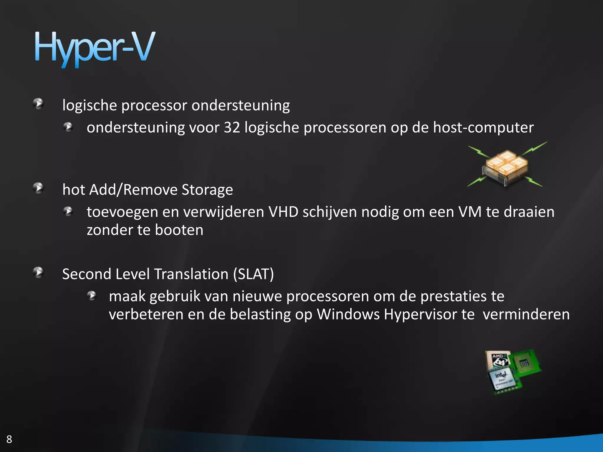 Hyper-Vlogische processor ondersteuningondersteuning voor 32 logische processoren op de host-computerhot Add/Remove Storagetoevoegen en verwijderen VHD schijven nodig om een VM te draaien zonder te bootenSecond Level Translation (SLAT)maak gebruik van nieuwe processoren om de prestaties te verbeteren en de belasting op Windows Hypervisor te  verminderen