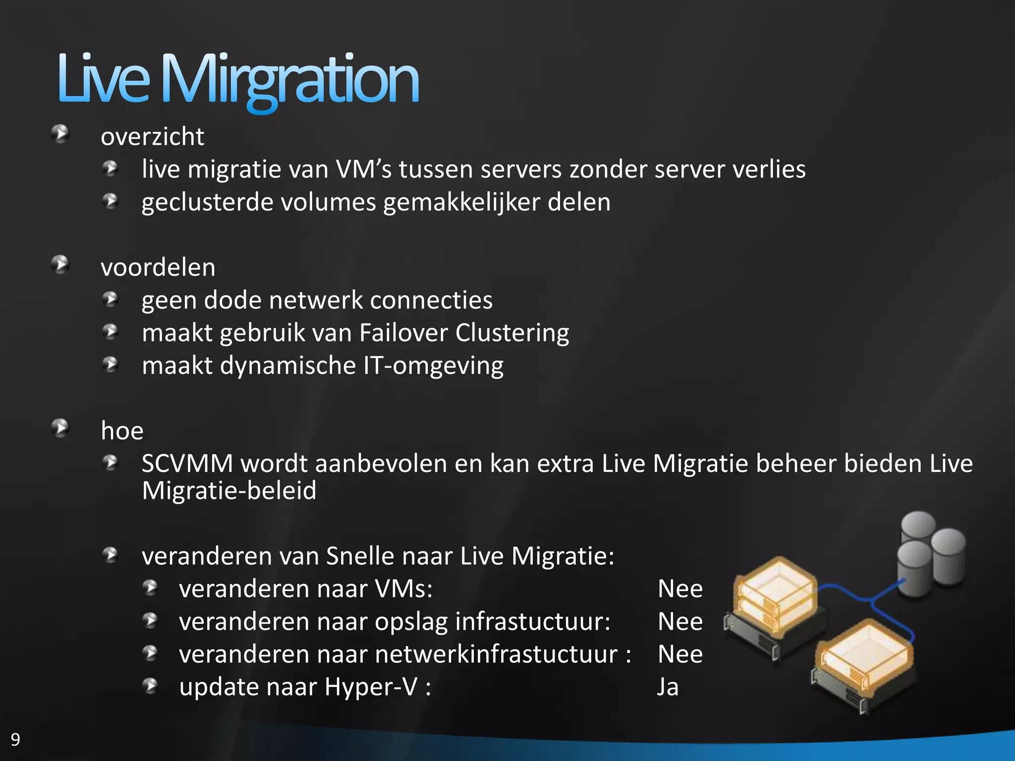 Live Mirgrationoverzichtlive migratie van VM’s tussen servers zonder server verliesgeclusterde volumes gemakkelijker delenvoordelengeendodenetwerkconnectiesmaakt gebruik van Failover Clusteringmaaktdynamische IT-omgevinghoeSCVMM wordt aanbevolen en kan extra Live Migratie beheer bieden Live Migratie-beleidveranderen van Snellenaar Live Migratie:veranderennaar VMs:			Neeveranderennaaropslaginfrastuctuur:	Neeveranderennaarnetwerkinfrastuctuur :	Neeupdatenaar Hyper-V :			Ja