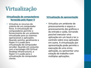 Virtualização 
Virtualização de computadores 
fornecida pelo Hyper-V 
• Virtualiza os recursos do 
sistema de um computador 
físico. A virtualização de 
computadores permite o 
fornecimento de um ambiente 
virtualizado para os sistemas 
operacionais e aplicações. 
Quando sozinho, geralmente o 
Hyper-V é usado para 
virtualização do computador 
servidor. Quando em conjunto 
com a tecnologia VDI (Virtual 
Desktop Infrastructure), o 
Hyper-V é usado para a 
virtualização do computador 
cliente. 
Virtualização de apresentação 
• Virtualiza um ambiente de 
processamento e separa o 
processamento dos gráficos e 
da entrada e saída, tornando 
possível executar uma 
aplicação em um local e ter o 
controle sobre essa aplicação 
em outro. A virtualização por 
apresentação pode permite a 
execução de uma única 
aplicação, ou apresentar uma 
estação de trabalho com 
múltiplas aplicações. 
 