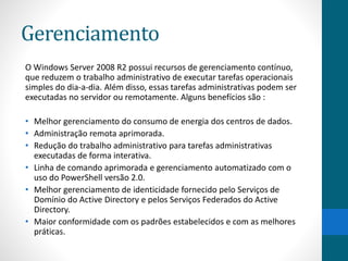 Gerenciamento 
O Windows Server 2008 R2 possui recursos de gerenciamento contínuo, 
que reduzem o trabalho administrativo de executar tarefas operacionais 
simples do dia-a-dia. Além disso, essas tarefas administrativas podem ser 
executadas no servidor ou remotamente. Alguns benefícios são : 
• Melhor gerenciamento do consumo de energia dos centros de dados. 
• Administração remota aprimorada. 
• Redução do trabalho administrativo para tarefas administrativas 
executadas de forma interativa. 
• Linha de comando aprimorada e gerenciamento automatizado com o 
uso do PowerShell versão 2.0. 
• Melhor gerenciamento de identicidade fornecido pelo Serviços de 
Domínio do Active Directory e pelos Serviços Federados do Active 
Directory. 
• Maior conformidade com os padrões estabelecidos e com as melhores 
práticas. 
 