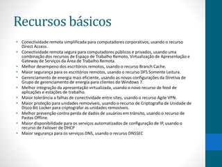 Recursos básicos 
• Conectividade remota simplificada para computadores corporativos, usando o recurso 
Direct Access. 
• Conectividade remota segura para computadores públicos e privados, usando uma 
combinação dos recursos de Espaço de Trabalho Remoto, Virtualização de Apresentação e 
Gateway de Serviços da Área de Trabalho Remota. 
• Melhor desempeno dos escritórios remotos, usando o recurso Branch Cache. 
• Maior segurança para os escritórios remotos, usando o recurso DFS Somente Leitura. 
• Gerenciamento de energia mais eficiente, usando as novas configurações da Diretiva de 
Grupo de gerenciamento de energia para clientes do Windows 7. 
• Melhor integração da apresentação virtualizada, usando o novo recurso de feed de 
aplicações e estações de trabalho. 
• Maior tolerância a falhas de conectividade entre sites, usando o recurso Agile VPN. 
• Maior proteção para unidades removíveis, usando o recurso de Criptografia de Unidade de 
Disco Bit Locker para criptografar as unidades removíveis. 
• Melhor prevenção contra perda de dados de usuários em trânsito, usando o recurso de 
Pastas Offline. 
• Maior disponibilidade para os serviços automatizados de configuração de IP, usando o 
recurso de Failover de DHCP 
• Maior segurança para os serviços DNS, usando o recurso DNSSEC 
 