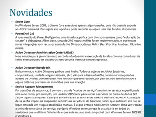 Novidades 
• Server Core 
No Windows Server 2008, o Server Core executava apenas algumas roles, pois não possuía suporte 
ao .NET Framework. Pois agora ele suporta e pode executar qualquer uma das funções disponíveis. 
• PowerShell 2.0 
A nova versão do PowerShell ganhou uma interface gráfica com diversos recursos como "coloração de 
sintaxe" e debugging. Além disso, cerca de 240 novos cmdlets foram implementados, o que trouxe 
novas integrações com recursos como Active Directory, Group Policy, Best Practices Analyzer, IIS, entre 
outros. 
• Active Directory Administrative Center (ADAC) 
Nova console para gerenciamento de contas do domínio e execução de tarefas comuns como troca de 
senha e desbloqueio de usuário através de uma interface simples e prática. 
• Active Directory Recycle Bin 
Basicamente, o Active Directory ganhou uma lixeira. Todos os objetos excluídos (usuários, 
computadores, unidades organizacionais, etc.) vão para a lixeira do AD e podem ser recuperados 
através de cmdlets doPowerShell. Vale lembrar que este recurso, por padrão, não vem habilitado e 
alguns critérios precisam ser atendidos para sua ativação. 
• Service Account Management 
Por questões de segurança, é comum o uso de "contas de serviço" para iniciar serviços específicos de 
uma rede como, por exemplo, um usuário SQLService para iniciar o servidor de banco de dados SQL 
Server. Agora a pergunta: Com que periodicidade a senha desta conta é alterada? NUNCA! A alteração 
dessa senha implica na suspensão de todos os servidores de banco de dados que a utilizam até que se 
logue em cada um e faça a atualização manual. É aí que entra o novo Service Account. Uma vez trocada 
a senha de uma conta de serviço, o próprio Windows se encarrega de atualizá-la em todos os 
servidores que a utilizam. Vale lembrar que este recurso só é compatível com Windows Server 2008 R2 
e Windows 7. 
 