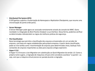 • Distributed File System (DFS) 
O DFS ganhou suporte a clusterização do Namespace e Replication Checkpoints, que resume uma 
sincronização do ponto onde parou. 
• Server Manager 
O Server Manager pode agora ser acessado remotamente através da console do MMC. Outra 
novidade é a integração do Best Practice Analyzer a sua interface. Dessa forma, podemos verificar 
se determinadas rolesatendem as regras de melhores práticas de segurança. 
• File Classification 
Nova tecnologia que permite a classificação dos arquivos armazenados em um servidor de 
arquivos, com base em regras estabelecidas pela própria empresa. A partir desta classificação, 
pode-se criar tarefas como: movimentação de arquivos para determinadas áreas, backups mais 
constantes de arquivos importantes ou data para arquivos antigos expirarem. 
• Hyper-V 2.0 
O Hyper-V 2.0 trouxe o Live Migration em substituição ao Quick Migration da versão 1.0. Como o 
próprio nome sugere, a migração de máquinas virtuais entre servidores acontece "a quente", ou 
seja, sem que a máquina virtual precise ser parada durante a migração. 
• 
