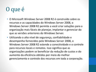O que é 
• O Microsoft Windows Server 2008 R2 é construído sobre os 
recursos e as capacidades do Windows Server 2008, o 
Windows Server 2008 R2 permite a você criar soluções para a 
organização mais fáceis de planejar, implantar e gerenciar do 
que as versões anteriores do Windows Server. 
• Utilizando o alto nível de segurança, confiabilidade e 
desempenho fornecidos pelo Windows Server 2008, o 
Windows Server 2008 R2 estende a conectividade e o controle 
para recursos locais e remotos. Isso significa que as 
organizações podem se beneficiar da redução de custos e do 
aumento da eficiência obtidos por meio do melhor 
gerenciamento e controle dos recursos em toda a corporação. 
 