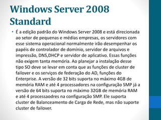 Windows Server 2008 
Standard 
• É a edição padrão do Windows Server 2008 e está direcionada 
ao setor de pequenas e médias empresas, os servidores com 
esse sistema operacional normalmente irão desempenhar os 
papéis de controlador de domínio, servidor de arquivos e 
impressão, DNS,DHCP e servidor de aplicativo. Essas funções 
não exigem tanta memória. Ao planejar a instalação desse 
tipo SO deve se levar em conta que as funções de cluster de 
failover e os serviços de federação do AD, funções do 
Enterprise. A versão de 32 bits suporta no máximo 4GB de 
memória RAM e até 4 processadores na configuração SMP já a 
versão de 64 bits suporta no máximo 32GB de memória RAM 
e até 4 processaodres na configuração SMP. Ele suporta 
cluster de Balanceamento de Carga de Rede, mas não suporte 
cluster de failover. 
 