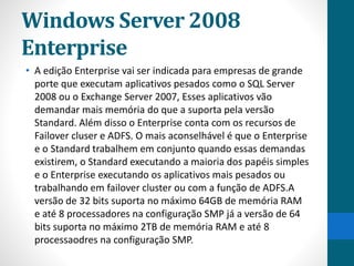 Windows Server 2008 
Enterprise 
• A edição Enterprise vai ser indicada para empresas de grande 
porte que executam aplicativos pesados como o SQL Server 
2008 ou o Exchange Server 2007, Esses aplicativos vão 
demandar mais memória do que a suporta pela versão 
Standard. Além disso o Enterprise conta com os recursos de 
Failover cluser e ADFS. O mais aconselhável é que o Enterprise 
e o Standard trabalhem em conjunto quando essas demandas 
existirem, o Standard executando a maioria dos papéis simples 
e o Enterprise executando os aplicativos mais pesados ou 
trabalhando em failover cluster ou com a função de ADFS.A 
versão de 32 bits suporta no máximo 64GB de memória RAM 
e até 8 processadores na configuração SMP já a versão de 64 
bits suporta no máximo 2TB de memória RAM e até 8 
processaodres na configuração SMP. 
 