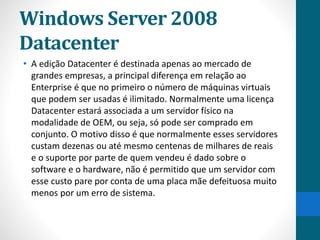 Windows Server 2008 
Datacenter 
• A edição Datacenter é destinada apenas ao mercado de 
grandes empresas, a principal diferença em relação ao 
Enterprise é que no primeiro o número de máquinas virtuais 
que podem ser usadas é ilimitado. Normalmente uma licença 
Datacenter estará associada a um servidor físico na 
modalidade de OEM, ou seja, só pode ser comprado em 
conjunto. O motivo disso é que normalmente esses servidores 
custam dezenas ou até mesmo centenas de milhares de reais 
e o suporte por parte de quem vendeu é dado sobre o 
software e o hardware, não é permitido que um servidor com 
esse custo pare por conta de uma placa mãe defeituosa muito 
menos por um erro de sistema. 
 