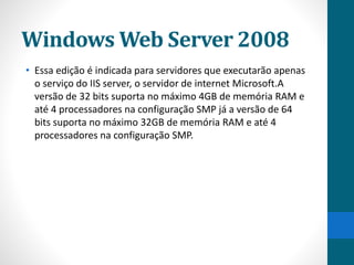 Windows Web Server 2008 
• Essa edição é indicada para servidores que executarão apenas 
o serviço do IIS server, o servidor de internet Microsoft.A 
versão de 32 bits suporta no máximo 4GB de memória RAM e 
até 4 processadores na configuração SMP já a versão de 64 
bits suporta no máximo 32GB de memória RAM e até 4 
processadores na configuração SMP. 
 