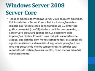 Windows Server 2008 
Server Core 
• Todas as edições do Windows Server 2008 possuem dois tipos, 
Full Installation e Server Core, a Full é a instalação onde a 
maioria das funções serão administradas via GUI(interface 
gráfica de usuário) ou CLI(interface de linha de comando), o 
Server Core executará apenas em CLI, e isso tem duas 
implicações diretas: Primeiro uma redução na interface de 
ataque, que significa com menos componentes, os ataques de 
agentes maliciosos é diminuido. A segunda implicação é que 
uma vez executando menos componentes o servidor terá 
requesitos de instalação mais simples, como menos memória 
e processamento. 
 