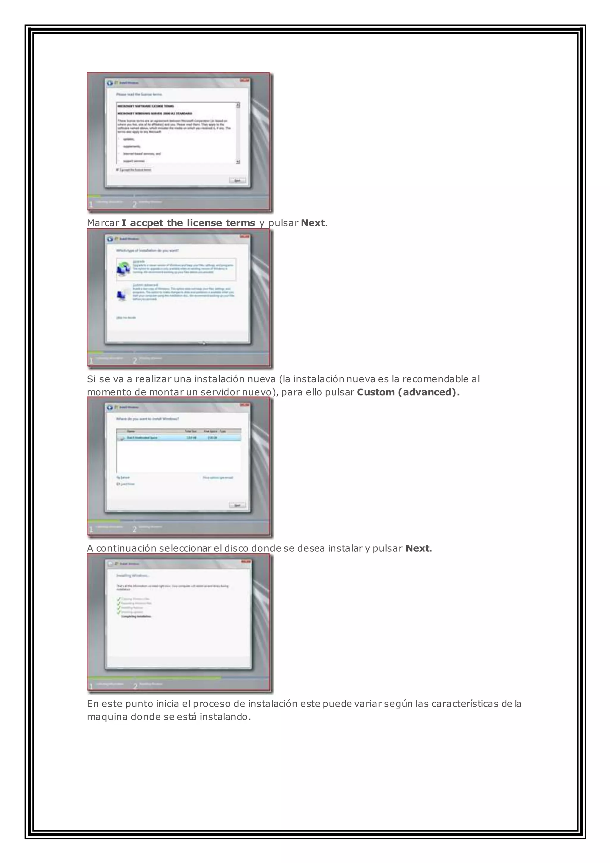 Marcar I accpet the license terms y pulsar Next.
Si se va a realizar una instalación nueva (la instalación nueva es la recomendable al
momento de montar un servidor nuevo), para ello pulsar Custom (advanced).
A continuación seleccionar el disco donde se desea instalar y pulsar Next.
En este punto inicia el proceso de instalación este puede variar según las características de la
maquina donde se está instalando.
 